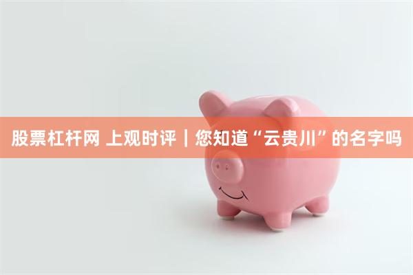 股票杠杆网 上观时评｜您知道“云贵川”的名字吗