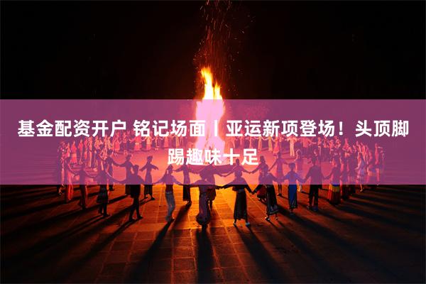 基金配资开户 铭记场面丨亚运新项登场！头顶脚踢趣味十足