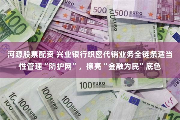 河源股票配资 兴业银行织密代销业务全链条适当性管理“防护网”，擦亮“金融为民”底色