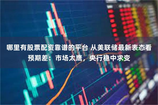 哪里有股票配资靠谱的平台 从美联储最新表态看预期差：市场太鹰，央行稳中求变