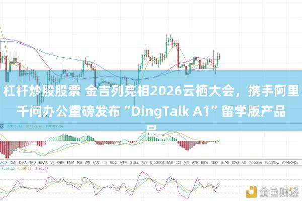 杠杆炒股股票 金吉列亮相2026云栖大会，携手阿里千问办公重磅发布“DingTalk A1”留学版产品