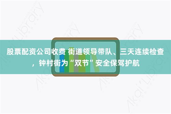 股票配资公司收费 街道领导带队、三天连续检查,钟村街为“双节”安全保驾护航