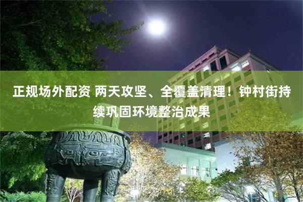 正规场外配资 两天攻坚、全覆盖清理！钟村街持续巩固环境整治成果