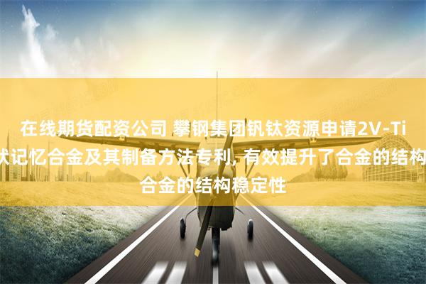 在线期货配资公司 攀钢集团钒钛资源申请2V-Ti-Ni形状记忆合金及其制备方法专利, 有效提升了合金的结构稳定性