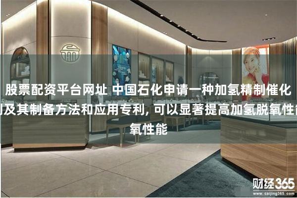 股票配资平台网址 中国石化申请一种加氢精制催化剂及其制备方法和应用专利, 可以显著提高加氢脱氧性能