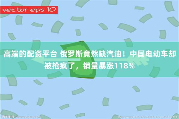 高端的配资平台 俄罗斯竟然缺汽油！中国电动车却被抢疯了，销量暴涨118%