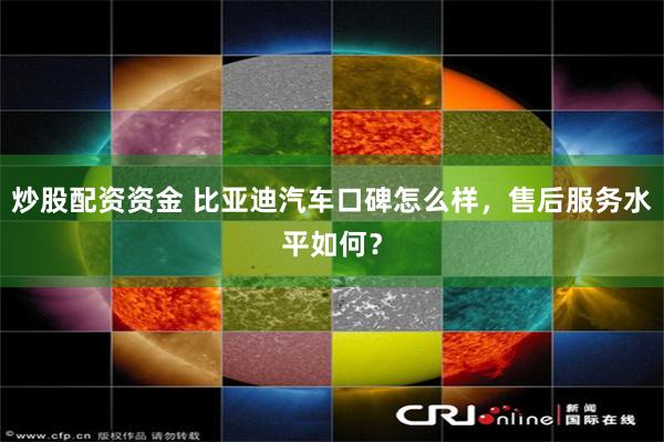 炒股配资资金 比亚迪汽车口碑怎么样，售后服务水平如何？