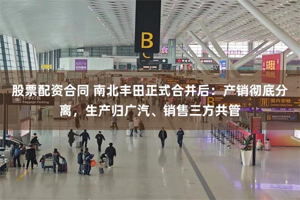 股票配资合同 南北丰田正式合并后:产销彻底分离,生产归广汽、销售三方共管