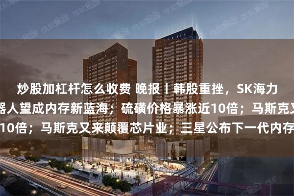 炒股加杠杆怎么收费 晚报丨韩股重挫,SK海力士跌超10%;人形机器人望成内存新蓝海;硫磺价格暴涨近10倍;马斯克又来颠覆芯片业;三星公布下一代内存与存储技术