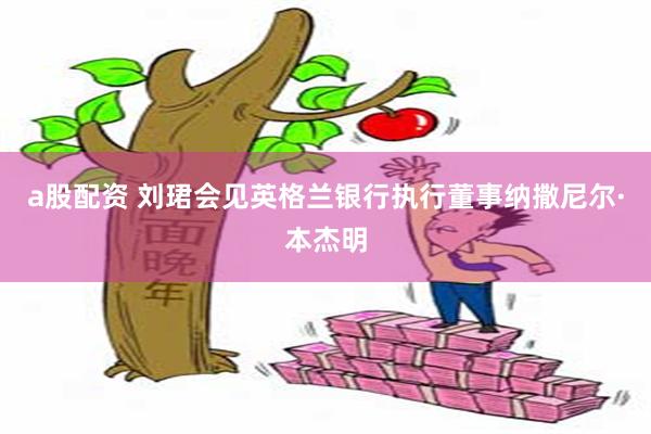 a股配资 刘珺会见英格兰银行执行董事纳撒尼尔·本杰明