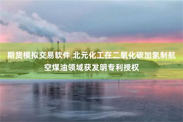 期货模拟交易软件 北元化工在二氧化碳加氢制航空煤油领域获发明专利授权
