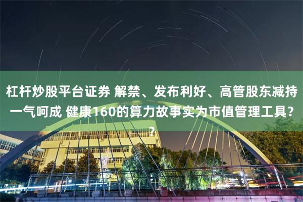 杠杆炒股平台证券 解禁、发布利好、高管股东减持一气呵成 健康160的算力故事实为市值管理工具？