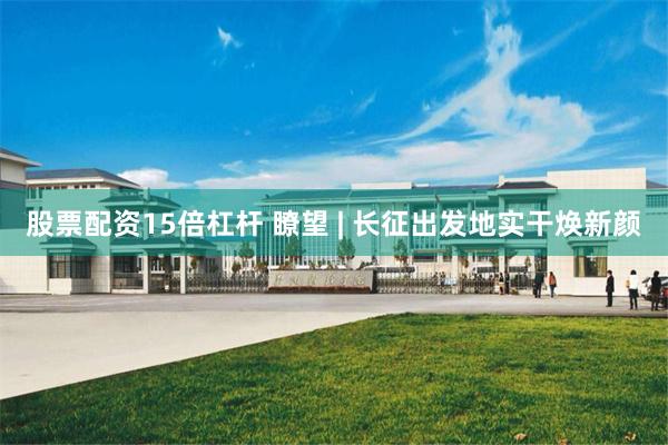 股票配资15倍杠杆 瞭望 | 长征出发地实干焕新颜