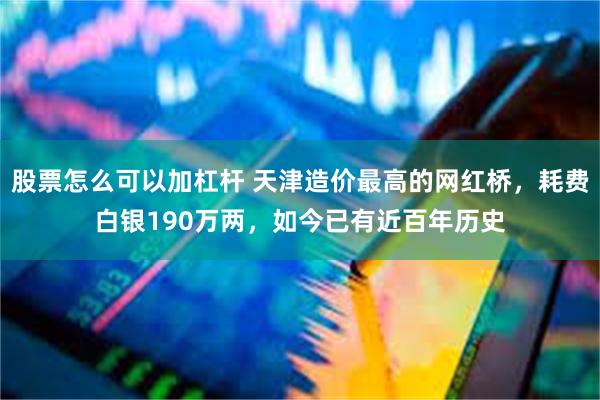 股票怎么可以加杠杆 天津造价最高的网红桥，耗费白银190万两，如今已有近百年历史