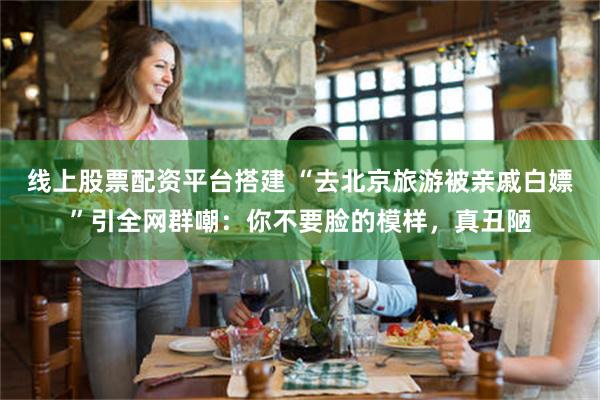 线上股票配资平台搭建 “去北京旅游被亲戚白嫖”引全网群嘲：你不要脸的模样，真丑陋