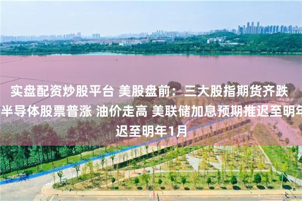 实盘配资炒股平台 美股盘前：三大股指期货齐跌 热门半导体股票普涨 油价走高 美联储加息预期推迟至明年1月